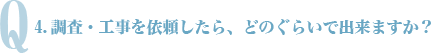 Q4.調査・工事を依頼したら、どのぐらいで出来ますか？