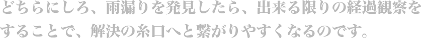 どちらにしろ、雨漏りを発見したら、出来る限りの経過観察をすることで、解決の糸口へと繋がりやすくなるのです。