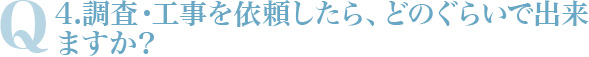 Q4.調査・工事を依頼したら、どのぐらいで出来ますか？