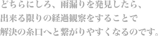 どちらにしろ、雨漏りを発見したら、出来る限りの経過観察をすることで、解決の糸口へと繋がりやすくなるのです。