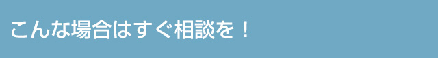 こんな場合はすぐ相談を！