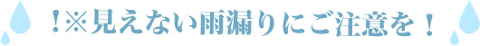 見えない雨漏りにご注意を！